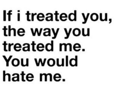 If I treated you the way you treated me. You would hate me. 