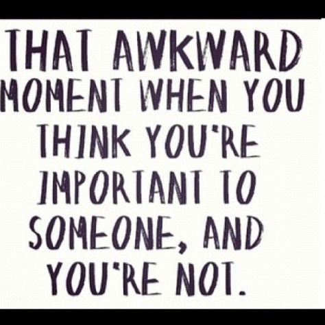 that awkward moment when you think you're important to someone and you're not